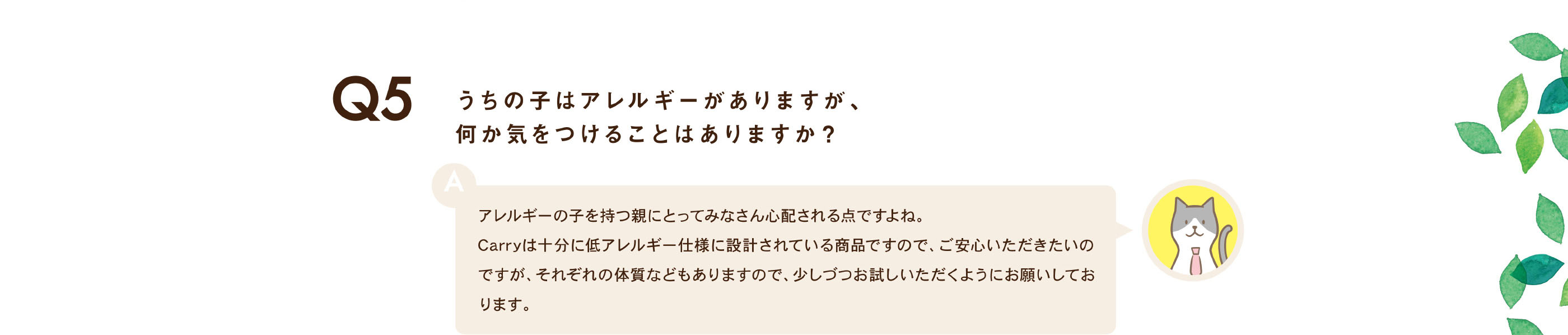 うちの子はアレルギーがありますが、何か気をつけることはありますか？ / アレルギーの子を持つ親にとってみなさん心配される点ですよね。Carryは十分に低アレルギー仕様に設計されている商品ですので、ご安心いただきたいのですが、それぞれの体質などもありますので、少しづつお試しいただくようにお願いしております。
